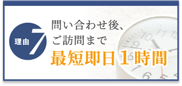 選ばれる理由7　問い合わせ後、ご訪問まで最短即日1時間
