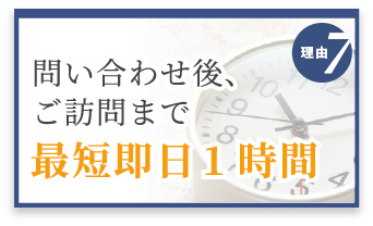 選ばれる理由7　問い合わせ後、ご訪問まで最短即日1時間